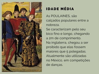 IDADE MÉDIA
As POULAINES, são
calçados populares entre a
nobreza.
Se caracterizam pelo seu
bico fino e longo, chegando
a 2m de comprimento.
Na inglaterra, chegou a ser
proibido que elas fossem
maiores que 5 polegadas.
Atualmente são utilizadas
no México, em competições
de danças.
 
