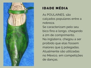 IDADE MÉDIA
As POULAINES, são
calçados populares entre a
nobreza.
Se caracterizam pelo seu
bico fino e longo, chegando
a 2m de comprimento.
Na inglaterra, chegou a ser
proibido que elas fossem
maiores que 5 polegadas.
Atualmente são utilizadas
no México, em competições
de danças.
 