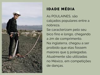 IDADE MÉDIA
As POULAINES, são
calçados populares entre a
nobreza.
Se caracterizam pelo seu
bico fino e longo, chegando
a 2m de comprimento.
Na inglaterra, chegou a ser
proibido que elas fossem
maiores que 5 polegadas.
Atualmente são utilizadas
no México, em competições
de danças.
 