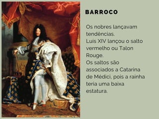 BARROCO
Os nobres lançavam
tendências.
Luís XIV lançou o salto
vermelho ou Talon
Rouge.
Os saltos são
associados a Catarina
de Médici, pois a rainha
teria uma baixa
estatura.
 