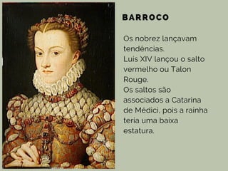 BARROCO
Os nobrez lançavam
tendências.
Luís XIV lançou o salto
vermelho ou Talon
Rouge.
Os saltos são
associados a Catarina
de Médici, pois a rainha
teria uma baixa
estatura.
 