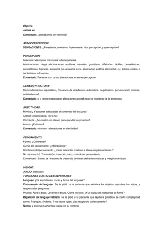 Déjà vu:
Jamais vu:
Comentario: ¿alteraciones en memoria?
SENSOPERCEPCION:
SENSACIONES: ¿Parestesia, anestesia, hiperestesia, hipo percepción, y apercepción?
PERCEPCION:
Ilusiones: Macropsia, micropsia y dismegalopsia.
Alucinaciones: niega alucinaciones auditivas, visuales, gustativas, olfatorias, táctiles, cenestésicas,
cenestésicas, hípnicas, acoasma (La acoasma es la alucinación auditiva elemental; ej.: pitidos, ruidos o
cuchicheos. o fonemas.
Comentario: Paciente (con o sin) alteraciones en sensopercepción
CONDUCTA MOTORA:
Comportamientos especiales:¿Presencia de obediencia automática, negativismo, perseveración motora,
ambivalencia?
Comentario: si o no se encontraron alteraciones a nivel motor al momento de la entrevista.
AFECTIVIDAD:
Mímica:¿ Facciones adecuadas al contenido del discurso?
Actitud: colaboradora. (Si o no)
Conducta: ¿Se mostró con deseo para ejecutar las pruebas?
Animo: ¿Eutímico?
Comentario: sin o con alteraciones en afectividad.
PENSAMIENTO:
Forma: ¿Coherente?
Curso del pensamiento: ¿Alteraciones?
Contenido del pensamiento:¿ ideas delirantes místicas e ideas megalomaníacas.?
No se encontró: Transmisión, inserción, robo, control del pensamiento.
Comentario: Si o no se encontró la presencia de ideas delirantes místicas y megalomaníacas.
INSIGHT:
JUICIO: adecuado
FUNCIONES CORTICALES SUPERIORES
Lenguaje: ¿Es espontáneo, curso y forma del lenguaje?
Comprensión del lenguaje: Se le pidió a la paciente que señalara los objetos, ejecutara los actos, y
responda las preguntas.
Prueba: Abra la boca, Levante el brazo, Cierre los ojos; ¿Fue capaz de realizarlas de forma?
Repetición del lenguaje hablado: se le pidió a la paciente que repitiera palabras de cierta complejidad
como: Triangulo, Artillería, Tres tristes tigres; ¿las respondió correctamente?
Nomia: y anomia (Llamar las cosas por su nombre)
 