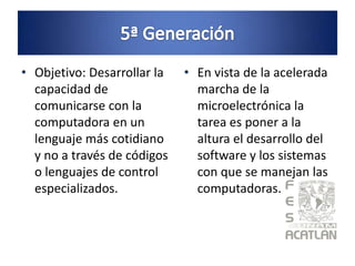 • Objetivo: Desarrollar la   • En vista de la acelerada
  capacidad de                 marcha de la
  comunicarse con la           microelectrónica la
  computadora en un            tarea es poner a la
  lenguaje más cotidiano       altura el desarrollo del
  y no a través de códigos     software y los sistemas
  o lenguajes de control       con que se manejan las
  especializados.              computadoras.
 
