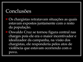 Conclusões Os chargistas retratavam situações as quais estavam expostos juntamente com o resto da população. Oswaldo Cruz se tornou figura central nas charges pois ele era o maior incentivador e idealizador da campanha, na visão dos chargistas, ele responderia pelos atos de violência que estavam ocorrendo com o povo. 