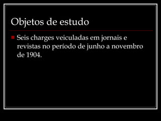 Objetos de estudo Seis charges veiculadas em jornais e revistas no período de junho a novembro de 1904. 