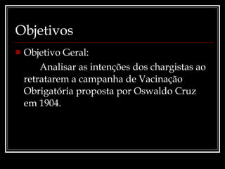 Objetivos Objetivo Geral:  Analisar as intenções dos chargistas ao retratarem a campanha de Vacinação Obrigatória proposta por Oswaldo Cruz em 1904. 