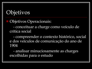 Objetivos Objetivos Operacionais: - conceituar a charge como veículo de crítica social - compreender o contexto histórico, social e dos veículos de comunicação do ano de 1904 - analisar minuciosamente as charges escolhidas para o estudo 