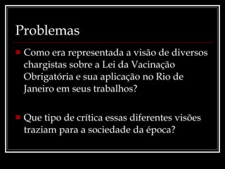 Problemas Como era representada a visão de diversos chargistas sobre a Lei da Vacinação Obrigatória e sua aplicação no Rio de Janeiro em seus trabalhos? Que tipo de crítica essas diferentes visões traziam para a sociedade da época? 
