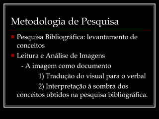 Metodologia de Pesquisa Pesquisa Bibliográfica: levantamento de conceitos Leitura e Análise de Imagens - A imagem como documento 1) Tradução do visual para o verbal 2) Interpretação à sombra dos conceitos obtidos na pesquisa bibliográfica. 
