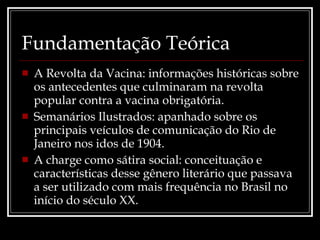Fundamentação Teórica A Revolta da Vacina: informações históricas sobre os antecedentes que culminaram na revolta popular contra a vacina obrigatória.  Semanários Ilustrados: apanhado sobre os principais veículos de comunicação do Rio de Janeiro nos idos de 1904. A charge como sátira social: conceituação e características desse gênero literário que passava a ser utilizado com mais frequência no Brasil no início do século XX. 