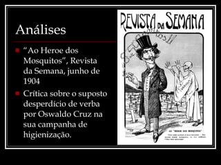 Análises “ Ao Heroe dos Mosquitos”, Revista da Semana, junho de 1904 Crítica sobre o suposto desperdício de verba por Oswaldo Cruz na sua campanha de higienização. 