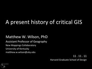 A present history of critical GIS Matthew W. Wilson, PhD Assistant Professor of Geography New Mappings Collaboratory University of Kentucky [email_address] 11 . 11 . 11 Harvard Graduate School of Design 