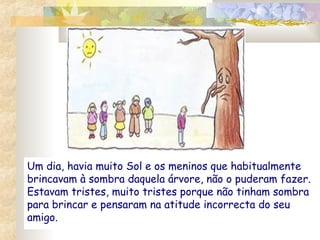 Um dia, havia muito Sol e os meninos que habitualmente
brincavam à sombra daquela árvore, não o puderam fazer.
Estavam tristes, muito tristes porque não tinham sombra
para brincar e pensaram na atitude incorrecta do seu
amigo.

 