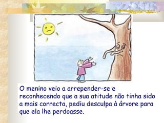 O menino veio a arrepender-se e
reconhecendo que a sua atitude não tinha sido
a mais correcta, pediu desculpa à árvore para
que ela lhe perdoasse.

 