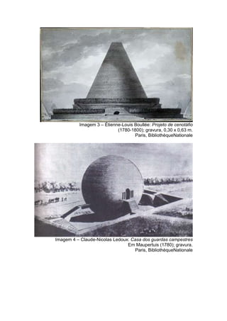 Imagem 3 – Étienne-Louis Boullée: Projeto de cenotáfio
                            (1780-1800); gravura, 0,30 x 0,63 m.
                                    Paris, BibliothèqueNationale




Imagem 4 – Claude-Nicolas Ledoux: Casa dos guardas campestres
                                Em Maupertuis (1780); gravura.
                                   Paris, BibliothèqueNationale
 