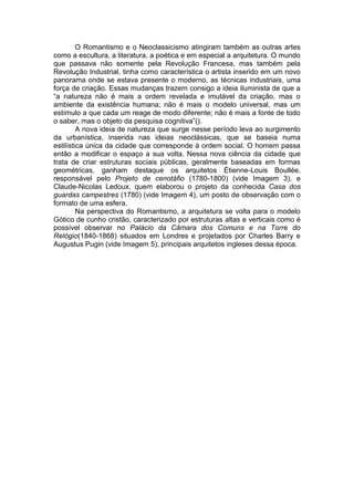 O Romantismo e o Neoclassicismo atingiram também as outras artes
como a escultura, a literatura, a poética e em especial a arquitetura. O mundo
que passava não somente pela Revolução Francesa, mas também pela
Revolução Industrial, tinha como característica o artista inserido em um novo
panorama onde se estava presente o moderno, as técnicas industriais, uma
força de criação. Essas mudanças trazem consigo a ideia iluminista de que a
“a natureza não é mais a ordem revelada e imutável da criação, mas o
ambiente da existência humana; não é mais o modelo universal, mas um
estímulo a que cada um reage de modo diferente; não é mais a fonte de todo
o saber, mas o objeto da pesquisa cognitiva”().
         A nova ideia de natureza que surge nesse período leva ao surgimento
da urbanística, inserida nas ideias neoclássicas, que se baseia numa
estilística única da cidade que corresponde à ordem social. O homem passa
então a modificar o espaço a sua volta. Nessa nova ciência da cidade que
trata de criar estruturas sociais públicas, geralmente baseadas em formas
geométricas, ganham destaque os arquitetos Étienne-Louis Boullée,
responsável pelo Projeto de cenotáfio (1780-1800) (vide Imagem 3), e
Claude-Nicolas Ledoux, quem elaborou o projeto da conhecida Casa dos
guardas campestres (1780) (vide Imagem 4), um posto de observação com o
formato de uma esfera.
         Na perspectiva do Romantismo, a arquitetura se volta para o modelo
Gótico de cunho cristão, caracterizado por estruturas altas e verticais como é
possível observar no Palácio da Câmara dos Comuns e na Torre do
Relógio(1840-1868) situados em Londres e projetados por Charles Barry e
Augustus Pugin (vide Imagem 5), principais arquitetos ingleses dessa época.
 