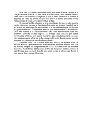 Uma das principais características da arte durante esse período é a
criação de uma estética, ou seja, uma filosofia da arte, uma ideia de beleza.
Essa beleza no entanto é subjetiva já que o belo romântico é mutável e
depende da visão do artista, daquilo que ele vê e sente; enquanto o belo
neoclassicista é único, universal, imutável e ideal.
        É possível então, chegara a uma conclusão de que a arte assume
papéis diferentes durante a Revolução Francesa, no Império Napoleônico e
após este, se adaptando às novas visões que a sociedade impõe em épocas
e lugares diferentes. É importante lembrar que mesmo sendo o Romantismo
uma arte nórdica e o Neoclassicismo uma arte mediterrânea, eles não
existiram somente nestas regiões. A Europa toda passou por esses
movimentos artísticos em algum momento, seja simultaneamente ou não,
com destaque para a França onde o desenvolvimento da arte desse período
alcançou um patamar de excelência sem igual.
        Podemos dizer que o mundo viveu um período de antítese entre os
séculos XIX e XX pois coexistiam duas vertentes artísticas opostas mas que
ao mesmo templo se complementavam e se assemelhavam de diversas
maneiras. A arte tentou acompanhar o ritmo de mudanças sociais, políticas e
econômicas que ocorriam durante todo esse tempo e talvez seja devido a
isso que se deem tantas diferenças.
 