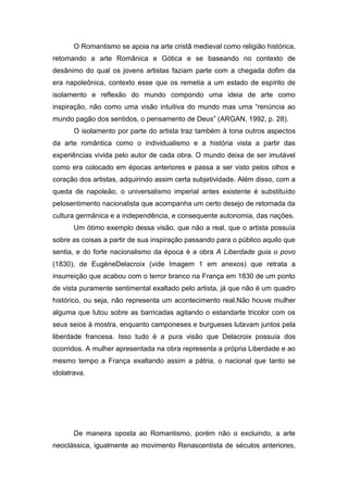 O Romantismo se apoia na arte cristã medieval como religião histórica,
retomando a arte Românica e Gótica e se baseando no contexto de
desânimo do qual os jovens artistas faziam parte com a chegada dofim da
era napoleônica, contexto esse que os remetia a um estado de espírito de
isolamento e reflexão do mundo compondo uma ideia de arte como
inspiração, não como uma visão intuitiva do mundo mas uma “renúncia ao
mundo pagão dos sentidos, o pensamento de Deus” (ARGAN, 1992, p. 28).
       O isolamento por parte do artista traz também à tona outros aspectos
da arte romântica como o individualismo e a história vista a partir das
experiências vivida pelo autor de cada obra. O mundo deixa de ser imutável
como era colocado em épocas anteriores e passa a ser visto pelos olhos e
coração dos artistas, adquirindo assim certa subjetividade. Além disso, com a
queda de napoleão, o universalismo imperial antes existente é substituído
pelosentimento nacionalista que acompanha um certo desejo de retomada da
cultura germânica e a independência, e consequente autonomia, das nações.
       Um ótimo exemplo dessa visão, que não a real, que o artista possuía
sobre as coisas a partir de sua inspiração passando para o público aquilo que
sentia, e do forte nacionalismo da época é a obra A Liberdade guia o povo
(1830), de EugèneDelacroix (vide Imagem 1 em anexos) que retrata a
insurreição que acabou com o terror branco na França em 1830 de um ponto
de vista puramente sentimental exaltado pelo artista, já que não é um quadro
histórico, ou seja, não representa um acontecimento real.Não houve mulher
alguma que lutou sobre as barricadas agitando o estandarte tricolor com os
seus seios à mostra, enquanto camponeses e burgueses lutavam juntos pela
liberdade francesa. Isso tudo é a pura visão que Delacroix possuía dos
ocorridos. A mulher apresentada na obra representa a própria Liberdade e ao
mesmo tempo a França exaltando assim a pátria, o nacional que tanto se
idolatrava.




       De maneira oposta ao Romantismo, porém não o excluindo, a arte
neoclássica, igualmente ao movimento Renascentista de séculos anteriores,
 