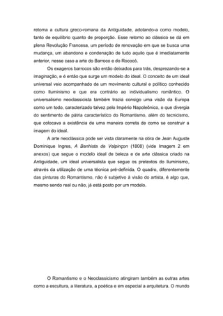 retoma a cultura greco-romana da Antiguidade, adotando-a como modelo,
tanto de equilíbrio quanto de proporção. Esse retorno ao clássico se dá em
plena Revolução Francesa, um período de renovação em que se busca uma
mudança, um abandono e condenação de tudo aquilo que é imediatamente
anterior, nesse caso a arte do Barroco e do Rococó.
      Os exageros barrocos são então deixados para trás, desprezando-se a
imaginação, e é então que surge um modelo do ideal. O conceito de um ideal
universal veio acompanhado de um movimento cultural e político conhecido
como Iluminismo e que era contrário ao individualismo romântico. O
universalismo neoclassicista também trazia consigo uma visão da Europa
como um todo, caracterizado talvez pelo Império Napoleônico, o que divergia
do sentimento de pátria característico do Romantismo, além do tecnicismo,
que colocava a existência de uma maneira correta de como se construir a
imagem do ideal.
      A arte neoclássica pode ser vista claramente na obra de Jean Auguste
Dominique Ingres, A Banhista de Valpinçon (1808) (vide Imagem 2 em
anexos) que segue o modelo ideal de beleza e de arte clássica criado na
Antiguidade, um ideal universalista que segue os pretextos do Iluminismo,
através da utilização de uma técnica pré-definida. O quadro, diferentemente
das pinturas do Romantismo, não é subjetivo à visão do artista, é algo que,
mesmo sendo real ou não, já está posto por um modelo.




      O Romantismo e o Neoclassicismo atingiram também as outras artes
como a escultura, a literatura, a poética e em especial a arquitetura. O mundo
 