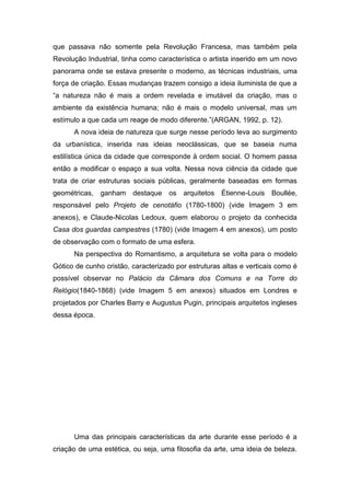 que passava não somente pela Revolução Francesa, mas também pela
Revolução Industrial, tinha como característica o artista inserido em um novo
panorama onde se estava presente o moderno, as técnicas industriais, uma
força de criação. Essas mudanças trazem consigo a ideia iluminista de que a
“a natureza não é mais a ordem revelada e imutável da criação, mas o
ambiente da existência humana; não é mais o modelo universal, mas um
estímulo a que cada um reage de modo diferente.”(ARGAN, 1992, p. 12).
      A nova ideia de natureza que surge nesse período leva ao surgimento
da urbanística, inserida nas ideias neoclássicas, que se baseia numa
estilística única da cidade que corresponde à ordem social. O homem passa
então a modificar o espaço a sua volta. Nessa nova ciência da cidade que
trata de criar estruturas sociais públicas, geralmente baseadas em formas
geométricas, ganham destaque os arquitetos Étienne-Louis Boullée,
responsável pelo Projeto de cenotáfio (1780-1800) (vide Imagem 3 em
anexos), e Claude-Nicolas Ledoux, quem elaborou o projeto da conhecida
Casa dos guardas campestres (1780) (vide Imagem 4 em anexos), um posto
de observação com o formato de uma esfera.
      Na perspectiva do Romantismo, a arquitetura se volta para o modelo
Gótico de cunho cristão, caracterizado por estruturas altas e verticais como é
possível observar no Palácio da Câmara dos Comuns e na Torre do
Relógio(1840-1868) (vide Imagem 5 em anexos) situados em Londres e
projetados por Charles Barry e Augustus Pugin, principais arquitetos ingleses
dessa época.




      Uma das principais características da arte durante esse período é a
criação de uma estética, ou seja, uma filosofia da arte, uma ideia de beleza.
 