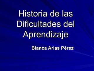 Historia de lasHistoria de las
Dificultades delDificultades del
AprendizajeAprendizaje
Blanca Arias PérezBlanca Arias Pérez
 