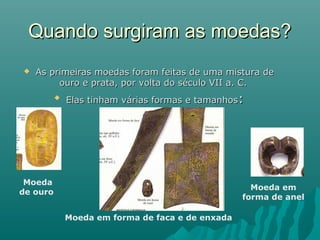 Quando surgiram as moedas?


As primeiras moedas foram feitas de uma mistura de
ouro e prata, por volta do século VII a. C.


Elas tinham várias formas e tamanhos:

Moeda
de ouro

Moeda em
forma de anel
Moeda em forma de faca e de enxada

 