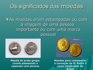 Os significados das moedas
 As

moedas eram estampadas ou com
a imagem de uma pessoa
importante ou com uma marca
pessoal

Moeda de prata grega:
cavalo passeando e
capacete com plumas

Moedas para comemorar
a coroação de D. Pedro I
como Imperador do
Brasil

 
