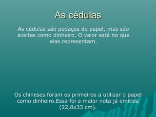 As cédulas
As cédulas são pedaços de papel, mas são
aceitas como dinheiro. O valor está no que
elas representam.

Os chineses foram os primeiros a utilizar o papel
como dinheiro.Essa foi a maior nota já emitida
(22,8x33 cm).

 