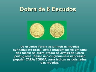 Dobra de 8 Escudos

Os escudos foram as primeiras moedas
cunhadas no Brasil com a imagem do rei em uma
das faces; na outra, trazia as Armas da Coroa
portuguesa. Desse uso originou-se a expressão
popular CARA/COROA, para indicar os dois lados
das moedas.

 