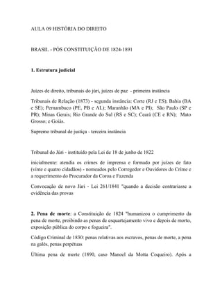 AULA 09 HISTÓRIA DO DIREITO



BRASIL - PÓS CONSTITUIÇÃO DE 1824-1891



1. Estrutura judicial



Juízes de direito, tribunais do júri, juízes de paz - primeira instância

Tribunais de Relação (1873) - segunda instância: Corte (RJ e ES); Bahia (BA
e SE); Pernambuco (PE, PB e AL); Maranhão (MA e PI); São Paulo (SP e
PR); Minas Gerais; Rio Grande do Sul (RS e SC); Ceará (CE e RN); Mato
Grosso; e Goiás.

Supremo tribunal de justiça - terceira instância



Tribunal do Júri - instituído pela Lei de 18 de junho de 1822

inicialmente: atendia os crimes de imprensa e formado por juízes de fato
(vinte e quatro cidadãos) - nomeados pelo Corregedor e Ouvidores do Crime e
a requerimento do Procurador da Coroa e Fazenda

Convocação de novo Júri - Lei 261/1841 "quando a decisão contrariasse a
evidência das provas



2. Pena de morte: a Constituição de 1824 "humanizou o cumprimento da
pena de morte, proibindo as penas de esquartejamento vivo e depois de morto,
exposição pública do corpo e fogueira".

Código Criminal de 1830: penas relativas aos escravos, penas de morte, a pena
na galés, penas perpétuas

Última pena de morte (1890, caso Manoel da Motta Coqueiro). Após a
 