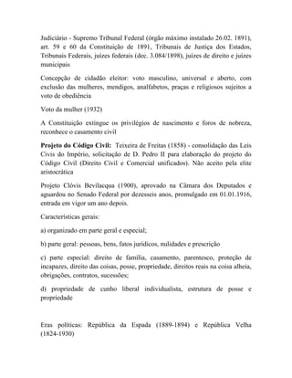 Judiciário - Supremo Tribunal Federal (órgão máximo instalado 26.02. 1891),
art. 59 e 60 da Constituição de 1891, Tribunais de Justiça dos Estados,
Tribunais Federais, juízes federais (dec. 3.084/1898), juízes de direito e juízes
municipais

Concepção de cidadão eleitor: voto masculino, universal e aberto, com
exclusão das mulheres, mendigos, analfabetos, praças e religiosos sujeitos a
voto de obediência

Voto da mulher (1932)

A Constituição extingue os privilégios de nascimento e foros de nobreza,
reconhece o casamento civil

Projeto do Código Civil: Teixeira de Freitas (1858) - consolidação das Leis
Civis do Império, solicitação de D. Pedro II para elaboração do projeto do
Código Civil (Direito Civil e Comercial unificados). Não aceito pela elite
aristocrática

Projeto Clóvis Bevilacqua (1900), aprovado na Câmara dos Deputados e
aguardou no Senado Federal por dezesseis anos, promulgado em 01.01.1916,
entrada em vigor um ano depois.

Características gerais:

a) organizado em parte geral e especial;

b) parte geral: pessoas, bens, fatos jurídicos, nulidades e prescrição

c) parte especial: direito de família, casamento, parentesco, proteção de
incapazes, direito das coisas, posse, propriedade, direitos reais na coisa alheia,
obrigações, contratos, sucessões;

d) propriedade de cunho liberal individualista, estrutura de posse e
propriedade



Eras políticas: República da Espada (1889-1894) e República Velha
(1824-1930)
 