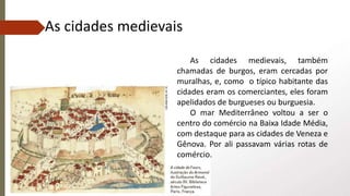 As cidades medievais, também
chamadas de burgos, eram cercadas por
muralhas, e, como o típico habitante das
cidades eram os comerciantes, eles foram
apelidados de burgueses ou burguesia.
O mar Mediterrâneo voltou a ser o
centro do comércio na Baixa Idade Média,
com destaque para as cidades de Veneza e
Gênova. Por ali passavam várias rotas de
comércio.
As cidades medievais
 