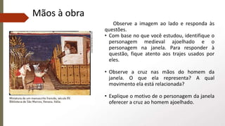 Mãos à obra
Observe a imagem ao lado e responda às
questões.
• Com base no que você estudou, identifique o
personagem medieval ajoelhado e o
personagem na janela. Para responder à
questão, fique atento aos trajes usados por
eles.
• Observe a cruz nas mãos do homem da
janela. O que ela representa? A qual
movimento ela está relacionada?
• Explique o motivo de o personagem da janela
oferecer a cruz ao homem ajoelhado.
 