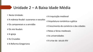 Unidade 2 – A Baixa Idade Média
• Nesta Unidade:
√ A nobreza feudal: suseranos e vassalos
√ Os camponeses e a servidão
√ Os reis feudais
√ A igreja
√ As Cruzadas
√ A Reforma Gregoriana
√ A inquisição medieval
√ Arquitetura romântica e gótica
√ Crescimento do comércio e das cidades
√ Rotas e feiras medievais
√ As universidades
√ A crise do século XIV
 