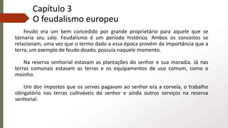 Capítulo 3
O feudalismo europeu
Feudo era um bem concedido por grande proprietário para aquele que se
tornaria seu salo. Feudalismo é um período histórico. Ambos os conceitos se
relacionam, uma vez que o termo dado a essa época provém da importância que a
terra, um exemplo de feudo doado, possuía naquele momento.
Na reserva senhorial estavam as plantações do senhor e sua moradia. Já nas
terras comunais estavam as terras e os equipamentos de uso comum, como o
moinho.
Um dos impostos que os servos pagavam ao senhor era a corveia, o trabalho
obrigatório nas terras cultiváveis do senhor e ainda outros serviços na reserva
senhorial.
 