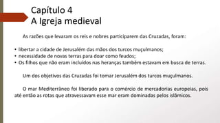 Capítulo 4
A Igreja medieval
As razões que levaram os reis e nobres participarem das Cruzadas, foram:
• libertar a cidade de Jerusalém das mãos dos turcos muçulmanos;
• necessidade de novas terras para doar como feudos;
• Os filhos que não eram incluídos nas heranças também estavam em busca de terras.
Um dos objetivos das Cruzadas foi tomar Jerusalém dos turcos muçulmanos.
O mar Mediterrâneo foi liberado para o comércio de mercadorias europeias, pois
até então as rotas que atravessavam esse mar eram dominadas pelos islâmicos.
 