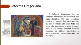 A Reforma Gregoriana foi um
conjunto de medidas estabelecidas pelo
papa Gregório VII, que objetivou
retornar à Igreja a função de escolher
os seus membros, até então feita pelo
Imperador germânico e pelos senhores
feudais. Essa reforma também proibiu o
comércio de objetos eclesiáticos e
impediu que os padres vivessem com
mulheres.
Reforma Gregoriana
 