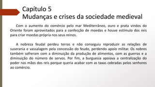 Capítulo 5
Mudanças e crises da sociedade medieval
Com o aumento do comércio pelo mar Mediterrâneo, ouro e prata vindos do
Oriente foram aproveitados para a confecção de moedas e houve estímulo dos reis
para criar moedas própria nos seus reinos.
A nobreza feudal perdeu terras e não conseguiu reproduzir as relações de
suserania e vassalagem pela concessão do feudo, perdendo apoio militar. Os nobres
também sofreram com a diminuição da produção de alimentos, com as guerras e a
diminuição do número de servos. Por fim, a burguesia apoiava a centralização do
poder nas mãos dos reis porque queria acabar com as taxas cobradas pelos senhores
ao comércio.
 