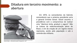 Ditadura em terceiro movimento: a
abertura
Em 1974, os comandantes do Exército
concordaram que o próximo presidente seria
o general Ernesto Geisel. Geisel assumiu a
presidência com o compromisso de realizar
uma “abertura lenta, gradual e segura”. Não
se tratava da redemocratização plena do
Brasil, e sim da criação de um regime menos
repressivo, aceito pela população e sob o
controle dos militares.
 