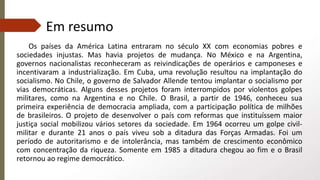 Em resumo
Os países da América Latina entraram no século XX com economias pobres e
sociedades injustas. Mas havia projetos de mudança. No México e na Argentina,
governos nacionalistas reconheceram as reivindicações de operários e camponeses e
incentivaram a industrialização. Em Cuba, uma revolução resultou na implantação do
socialismo. No Chile, o governo de Salvador Allende tentou implantar o socialismo por
vias democráticas. Alguns desses projetos foram interrompidos por violentos golpes
militares, como na Argentina e no Chile. O Brasil, a partir de 1946, conheceu sua
primeira experiência de democracia ampliada, com a participação política de milhões
de brasileiros. O projeto de desenvolver o país com reformas que instituíssem maior
justiça social mobilizou vários setores da sociedade. Em 1964 ocorreu um golpe civil-
militar e durante 21 anos o país viveu sob a ditadura das Forças Armadas. Foi um
período de autoritarismo e de intolerância, mas também de crescimento econômico
com concentração da riqueza. Somente em 1985 a ditadura chegou ao fim e o Brasil
retornou ao regime democrático.
 
