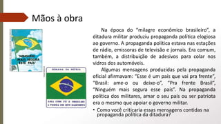 Mãos à obra
Na época do “milagre econômico brasileiro”, a
ditadura militar produziu propaganda política elogiosa
ao governo. A propaganda política estava nas estações
de rádio, emissoras de televisão e jornais. Era comum,
também, a distribuição de adesivos para colar nos
vidros dos automóveis.
Algumas mensagens produzidas pela propaganda
oficial afirmavam: “Esse é um país que vai pra frente”,
“Brasil: ame-o ou deixe-o”, “Pra frente Brasil”,
“Ninguém mais segura esse país”. Na propaganda
política dos militares, amar o seu país ou ser patriota
era o mesmo que apoiar o governo militar.
• Como você criticaria essas mensagens contidas na
propaganda política da ditadura?
 