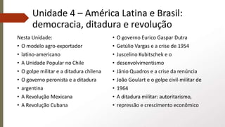 Unidade 4 – América Latina e Brasil:
democracia, ditadura e revolução
Nesta Unidade:
• O modelo agro-exportador
• latino-americano
• A Unidade Popular no Chile
• O golpe militar e a ditadura chilena
• O governo peronista e a ditadura
• argentina
• A Revolução Mexicana
• A Revolução Cubana
• O governo Eurico Gaspar Dutra
• Getúlio Vargas e a crise de 1954
• Juscelino Kubitschek e o
• desenvolvimentismo
• Jânio Quadros e a crise da renúncia
• João Goulart e o golpe civil-militar de
• 1964
• A ditadura militar: autoritarismo,
• repressão e crescimento econômico
 