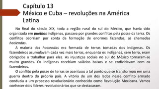 Capítulo 13
México e Cuba – revoluções na América
Latina
No final do século XIX, toda a região rural do sul do México, que havia sido
organizada em pueblos indígenas, passava por grandes conflitos pela posse da terra. Os
conflitos ocorriam por conta da formação de enormes fazendas, as chamadas
haciendas.
A maioria das haciendas era formada de terras tomadas dos indígenas. Os
fazendeiros acumulavam cada vez mais terras, enquanto os indígenas, sem terra, eram
obrigados a trabalhar para eles. As injustiças sociais no sul do México tornaram-se
muito grandes. Os indígenas recebiam salários baixos e se endividavam com os
fazendeiros.
O conflito pela posse de terras se acentuou a tal ponto que se transformou em uma
guerra dentro do próprio país. A vitória de um dos lados nesse conflito armado
conduziu a um processo revolucionário conhecido como Revolução Mexicana. Vamos
conhecer dois líderes revolucionários que se destacaram.
 