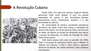 A Revolução Cubana
Desde 1952, com apoio do exército, Fulgêncio Batista
governava Cuba como ditador. O país era grande
exportador de açúcar, o que beneficiava grandes
proprietários rurais, empresários, políticos e a alta
oficialidade do exército.
Na Universidade de Havana, estudantes planejaram
derrubá-lo do poder. Entre eles estava o estudante de
Direito Fidel Castro. Em 26 de julho de 1953, com 26 anos
de idade, ele liderou um grupo de estudantes que atacou
o quartel de Moncada, na cidade de Santiago de Cuba.
Todos foram presos.
Fidel Castro passou dois anos no presídio. Em 1955,
Fidel e um grupo de opositores foram para o México. O
objetivo era retornar a Cuba e lutar contra o governo
ditatorial de Batista. Na capital mexicana, Fidel conheceu
Che Guevara.
 