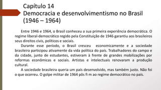 Capítulo 14
Democracia e desenvolvimentismo no Brasil
(1946 – 1964)
Entre 1946 e 1964, o Brasil conheceu a sua primeira experiência democrática. O
regime liberal-democrático regido pela Constituição de 1946 garantiu aos brasileiros
seus direitos civis, políticos e sociais.
Durante esse período, o Brasil cresceu economicamente e a sociedade
brasileira participou ativamente da vida política do país. Trabalhadores do campo e
da cidade, junto de estudantes, estiveram à frente de grandes mobilizações por
reformas econômicas e sociais. Artistas e intelectuais renovaram a produção
cultural.
A sociedade brasileira queria um país desenvolvido, mas também justo. Não foi
o que ocorreu. O golpe militar de 1964 pôs fi m ao regime democrático no país.
 