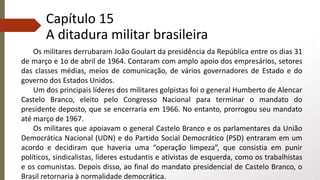 Capítulo 15
A ditadura militar brasileira
Os militares derrubaram João Goulart da presidência da República entre os dias 31
de março e 1o de abril de 1964. Contaram com amplo apoio dos empresários, setores
das classes médias, meios de comunicação, de vários governadores de Estado e do
governo dos Estados Unidos.
Um dos principais líderes dos militares golpistas foi o general Humberto de Alencar
Castelo Branco, eleito pelo Congresso Nacional para terminar o mandato do
presidente deposto, que se encerraria em 1966. No entanto, prorrogou seu mandato
até março de 1967.
Os militares que apoiavam o general Castelo Branco e os parlamentares da União
Democrática Nacional (UDN) e do Partido Social Democrático (PSD) entraram em um
acordo e decidiram que haveria uma “operação limpeza”, que consistia em punir
políticos, sindicalistas, líderes estudantis e ativistas de esquerda, como os trabalhistas
e os comunistas. Depois disso, ao final do mandato presidencial de Castelo Branco, o
Brasil retornaria à normalidade democrática.
 