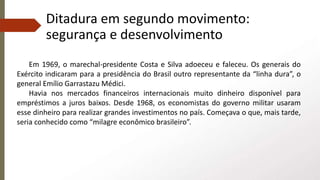 Ditadura em segundo movimento:
segurança e desenvolvimento
Em 1969, o marechal-presidente Costa e Silva adoeceu e faleceu. Os generais do
Exército indicaram para a presidência do Brasil outro representante da “linha dura”, o
general Emílio Garrastazu Médici.
Havia nos mercados financeiros internacionais muito dinheiro disponível para
empréstimos a juros baixos. Desde 1968, os economistas do governo militar usaram
esse dinheiro para realizar grandes investimentos no país. Começava o que, mais tarde,
seria conhecido como “milagre econômico brasileiro”.
 