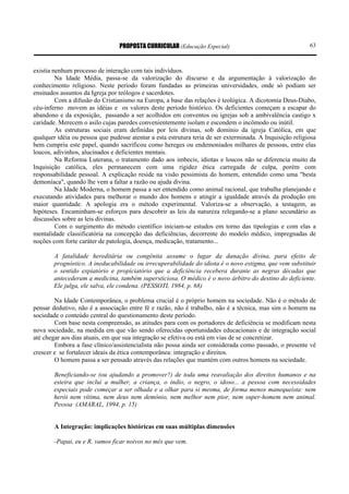 PROPOSTA CURRICULAR (Educação Especial)                                   63



existia nenhum processo de interação com tais indivíduos.
         Na Idade Média, passa-se da valorização do discurso e da argumentação à valorização do
conhecimento religioso. Neste período foram fundadas as primeiras universidades, onde só podiam ser
ensinados assuntos da Igreja por teólogos e sacerdotes.
         Com a difusão do Cristianismo na Europa, a base das relações é teológica. A dicotomia Deus-Diabo,
céu-inferno movem as idéias e os valores deste período histórico. Os deficientes começam a escapar do
abandono e da exposição, passando a ser acolhidos em conventos ou igrejas sob a ambivalência castigo x
caridade. Merecem o asilo cujas paredes convenientemente isolam e escondem o incômodo ou inútil.
         As estruturas sociais eram definidas por leis divinas, sob domínio da igreja Católica, em que
qualquer idéia ou pessoa que pudesse atentar a esta estrutura teria de ser exterminada. A Inquisição religiosa
bem cumpriu este papel, quando sacrificou como hereges ou endemoniados milhares de pessoas, entre elas
loucos, adivinhos, alucinados e deficientes mentais.
         Na Reforma Luterana, o tratamento dado aos imbecis, idiotas e loucos não se diferencia muito da
Inquisição católica, eles permanecem com uma rigidez ética carregada de culpa, porém com
responsabilidade pessoal. A explicação reside na visão pessimista do homem, entendido como uma "besta
demoníaca", quando lhe vem a faltar a razão ou ajuda divina.
         Na Idade Moderna, o homem passa a ser entendido como animal racional, que trabalha planejando e
executando atividades para melhorar o mundo dos homens e atingir a igualdade através da produção em
maior quantidade. A apologia era o método experimental. Valoriza-se a observação, a testagem, as
hipóteses. Encaminham-se esforços para descobrir as leis da natureza relegando-se a plano secundário as
discussões sobre as leis divinas.
         Com o surgimento do método científico iniciam-se estudos em torno das tipologias e com elas a
mentalidade classificatória na concepção das deficiências, decorrente do modelo médico, impregnadas de
noções com forte caráter de patologia, doença, medicação, tratamento...

        A fatalidade hereditária ou congênita assume o lugar da danação divina, para efeito de
        prognóstico. A ineducabilidade ou irrecuperabilidade do idiota é o novo estigma, que vem substituir
        o sentido expiatório e propiciatório que a deficiência recebera durante as negras décadas que
        antecederam a medicina, também supersticiosa. O médico é o novo árbitro do destino do deficiente.
        Ele julga, ele salva, ele condena. (PESSOTI, 1984, p. 68)

        Na Idade Contemporânea, o problema crucial é o próprio homem na sociedade. Não é o método de
pensar dedutivo, não é a associação entre fé e razão, não é trabalho, não é a técnica, mas sim o homem na
sociedade o conteúdo central do questionamento deste período.
        Com base nesta compreensão, as atitudes para com os portadores de deficiência se modificam nesta
nova sociedade, na medida em que vão sendo oferecidas oportunidades educacionais e de integração social
até chegar aos dias atuais, em que sua integração se efetiva ou está em vias de se concretizar.
        Embora a fase clínico/assistencialista não possa ainda ser considerada como passado, o presente vê
crescer e se fortalecer ideais da ética contemporânea: integração e direitos.
        O homem passa a ser pensado através das relações que mantém com outros homens na sociedade.

        Beneficiando-se (ou ajudando a promover?) de toda uma reavaliação dos direitos humanos e na
        esteira que inclui a mulher, a criança, o índio, o negro, o idoso... a pessoa com necessidades
        especiais pode começar a ser olhada e a olhar para si mesma, de forma menos manequeísta: nem
        herói nem vítima, nem deus nem demônio, nem melhor nem pior, nem super-homem nem animal.
        Pessoa (AMARAL, 1994, p. 15)


        A Integração: implicações históricas em suas múltiplas dimensões

        -Papai, eu e R. vamos ficar noivos no mês que vem.
 