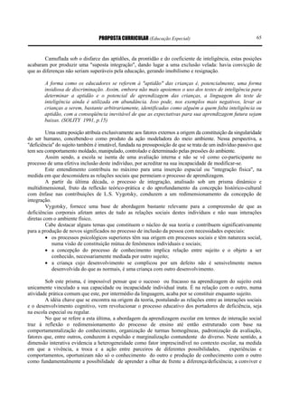 PROPOSTA CURRICULAR (Educação Especial)                                     65



        Camuflada sob o disfarce das aptidões, da prontidão e do coeficiente de inteligência, estas posições
acabaram por produzir uma "suposta integração", dando lugar a uma exclusão velada: havia convicção de
que as diferenças não seriam superáveis pela educação, gerando imobilismo e resignação.

        A forma como os educadores se referem à "aptidão" das crianças é, potencialmente, uma forma
        insidiosa de discriminação. Assim, embora não mais apoiemos o uso dos testes de inteligência para
        determinar a aptidão e o potencial de aprendizagem das crianças, a linguagem do teste de
        inteligência ainda é utilizada em abundância. Isso pode, nos exemplos mais negativos, levar as
        crianças a serem, bastante arbitrariamente, identificadas como alguém a quem falta inteligência ou
        aptidão, com a conseqüência inevitável de que as expectativas para sua aprendizagem futura sejam
        baixas. (SOLITY 1991, p.15)

         Uma outra posição atribuía exclusivamente aos fatores externos a origem da constituição da singularidade
do ser humano, concebendo-o como produto da ação modeladora do meio ambiente. Nessa perspectiva, a
"deficiência" do sujeito também é imutável, fundada na pressuposição de que se trata de um indivíduo passivo que
tem seu comportamento moldado, manipulado, controlado e determinado pelas pressões do ambiente.
         Assim sendo, a escola se isenta de uma avaliação interna e não se vê como co-participante no
processo de uma efetiva inclusão deste indivíduo, por acreditar na sua incapacidade de modificar-se.
         Este entendimento contribuiu no máximo para uma inserção espacial ou "integração física", na
medida em que desconsidera as relações sociais que permeiam o processo de aprendizagem.
         A partir da última década, o processo de integração, analisado sob um prisma dinâmico e
multidimensional, fruto da reflexão teórico-prática e do aprofundamento da concepção histórico-cultural
com ênfase nas contribuições de L.S. Vygotsky, conduzem a um redimensionamento da concepção de
integração.
         Vygotsky, fornece uma base de abordagem bastante relevante para a compreensão de que as
deficiências corporais afetam antes de tudo as relações sociais destes indivíduos e não suas interações
diretas com o ambiente físico.
         Cabe destacar alguns temas que constituem o núcleo de sua teoria e contribuem significativamente
para a produção de novos significados no processo de inclusão da pessoa com necessidades especiais:
         • os processos psicológicos superiores têm sua origem em processos sociais e têm natureza social,
            numa visão de constituição mútua de fenômenos individuais e sociais;
         • a concepção do processo de conhecimento implica relação entre sujeito e o objeto a ser
            conhecido, necessariamente mediada por outro sujeito;
         • a criança cujo desenvolvimento se complicou por um defeito não é sensivelmente menos
            desenvolvida do que as normais, é uma criança com outro desenvolvimento.

        Sob este prisma, é impossível pensar que o sucesso ou fracasso na aprendizagem do sujeito está
unicamente vinculado a sua capacidade ou incapacidade individual inata. É na relação com o outro, numa
atividade prática comum que este, por intermédio da linguagem, acaba por se constituir enquanto sujeito.
        A idéia chave que se encontra na origem da teoria, postulando as relações entre as interações sociais
e o desenvolvimento cognitivo, vem revolucionar o processo educativo dos portadores de deficiência, seja
na escola especial ou regular.
        No que se refere a esta última, a abordagem da aprendizagem escolar em termos de interação social
traz à reflexão o redimensionamento do processo de ensino até então estruturado com base na
comportamentalização do conhecimento, organização de turmas homogêneas, padronização da avaliação,
fatores que, entre outros, conduzem à expulsão e marginalização contundente do diverso. Neste sentido, a
dimensão interativa evidencia a heterogeneidade como fator imprescindível no contexto escolar, na medida
em que a vivência, a troca e a ação entre parceiros de diferentes possibilidades,             experiências e
comportamentos, oportunizam não só o conhecimento do outro e produção de conhecimento com o outro
como fundamentalmente a possibilidade de aprender a olhar de frente a diferença/deficiência; a conviver e
 