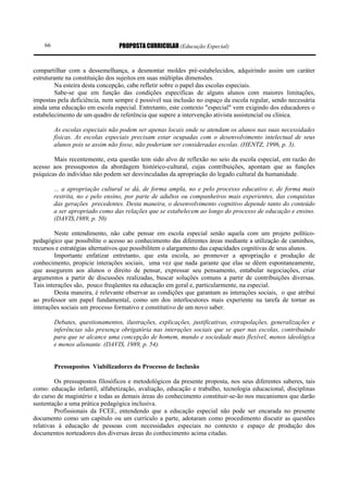66                           PROPOSTA CURRICULAR (Educação Especial)


compartilhar com a dessemelhança, a desmontar moldes pré-estabelecidos, adquirindo assim um caráter
estruturante na constituição dos sujeitos em suas múltiplas dimensões.
        Na esteira desta concepção, cabe refletir sobre o papel das escolas especiais.
        Sabe-se que em função das condições específicas de alguns alunos com maiores limitações,
impostas pela deficiência, nem sempre é possível sua inclusão no espaço da escola regular, sendo necessária
ainda uma educação em escola especial. Entretanto, este contexto "especial" vem exigindo dos educadores o
estabelecimento de um quadro de referência que supere a intervenção ativista assistencial ou clínica.

         As escolas especiais não podem ser apenas locais onde se atendam os alunos nas suas necessidades
         físicas. As escolas especiais precisam estar ocupadas com o desenvolvimento intelectual de seus
         alunos pois se assim não fosse, não poderiam ser consideradas escolas. (HENTZ, 1996, p. 3).

        Mais recentemente, esta questão tem sido alvo de reflexão no seio da escola especial, em razão do
acesso aos pressupostos da abordagem histórico-cultural, cujas contribuições, apontam que as funções
psíquicas do indivíduo não podem ser desvinculadas da apropriação do legado cultural da humanidade.

         ... a apropriação cultural se dá, de forma ampla, no e pelo processo educativo e, de forma mais
         restrita, no e pelo ensino, por parte de adultos ou companheiros mais experientes, das conquistas
         das gerações precedentes. Desta maneira, o desenvolvimento cognitivo depende tanto do conteúdo
         a ser apropriado como das relações que se estabelecem ao longo do processo de educação e ensino.
         (DAVIS,1989, p. 50)

         Neste entendimento, não cabe pensar em escola especial senão aquela com um projeto político-
pedagógico que possibilite o acesso ao conhecimento das diferentes áreas mediante a utilização de caminhos,
recursos e estratégias alternativos que possibilitem o alargamento das capacidades cognitivas de seus alunos.
         Importante enfatizar entretanto, que esta escola, ao promover a apropriação e produção de
conhecimento, propicie interações sociais, uma vez que nada garante que elas se dêem espontaneamente,
que assegurem aos alunos o direito de pensar, expressar seu pensamento, entabular negociações, criar
argumentos a partir de discussões realizadas, buscar soluções comuns a partir de contribuições diversas.
Tais interações são, pouco freqüentes na educação em geral e, particularmente, na especial.
         Desta maneira, é relevante observar as condições que garantam as interações sociais, o que atribui
ao professor um papel fundamental, como um dos interlocutores mais experiente na tarefa de tornar as
interações sociais um processo formativo e constitutivo de um novo saber.

         Debates, questionamentos, ilustrações, explicações, justificativas, extrapolações, generalizações e
         inferências são presença obrigatória nas interações sociais que se quer nas escolas, contribuindo
         para que se alcance uma concepção de homem, mundo e sociedade mais flexível, menos ideológica
         e menos alienante. (DAVIS, 1989, p. 54).


         Pressupostos Viabilizadores do Processo de Inclusão

         Os pressupostos filosóficos e metodológicos da presente proposta, nos seus diferentes saberes, tais
como: educação infantil, alfabetização, avaliação, educação e trabalho, tecnologia educacional, disciplinas
do curso de magistério e todas as demais áreas do conhecimento constituir-se-ão nos mecanismos que darão
sustentação a uma prática pedagógica inclusiva.
         Profissionais da FCEE, entendendo que a educação especial não pode ser encarada no presente
documento como um capítulo ou um currículo a parte, adotaram como procedimento discutir as questões
relativas à educação de pessoas com necessidades especiais no contexto e espaço de produção dos
documentos norteadores dos diversas áreas do conhecimento acima citadas.
 